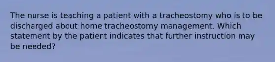 The nurse is teaching a patient with a tracheostomy who is to be discharged about home tracheostomy management. Which statement by the patient indicates that further instruction may be needed?