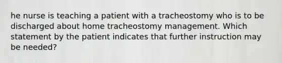 he nurse is teaching a patient with a tracheostomy who is to be discharged about home tracheostomy management. Which statement by the patient indicates that further instruction may be needed?