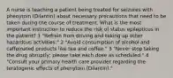 A nurse is teaching a patient being treated for seizures with phenytoin (Dilantin) about necessary precautions that need to be taken during the course of treatment. What is the most important instruction to reduce the risk of status epilepticus in the patient? 1 "Refrain from driving and taking up other hazardous activities." 2 "Avoid consumption of alcohol and caffeinated products like tea and coffee." 3 "Never stop taking the drug abruptly; please take each dose as scheduled." 4 "Consult your primary health care provider regarding the teratogenic effects of phenytoin (Dilantin)."