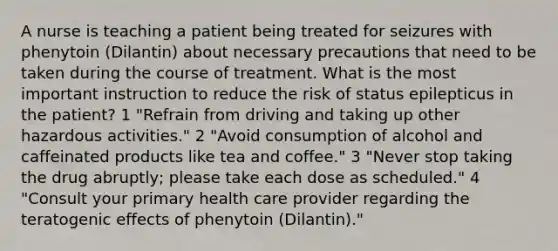 A nurse is teaching a patient being treated for seizures with phenytoin (Dilantin) about necessary precautions that need to be taken during the course of treatment. What is the most important instruction to reduce the risk of status epilepticus in the patient? 1 "Refrain from driving and taking up other hazardous activities." 2 "Avoid consumption of alcohol and caffeinated products like tea and coffee." 3 "Never stop taking the drug abruptly; please take each dose as scheduled." 4 "Consult your primary health care provider regarding the teratogenic effects of phenytoin (Dilantin)."