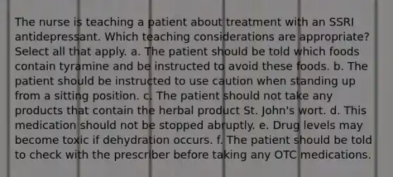 The nurse is teaching a patient about treatment with an SSRI antidepressant. Which teaching considerations are appropriate? Select all that apply. a. The patient should be told which foods contain tyramine and be instructed to avoid these foods. b. The patient should be instructed to use caution when standing up from a sitting position. c. The patient should not take any products that contain the herbal product St. John's wort. d. This medication should not be stopped abruptly. e. Drug levels may become toxic if dehydration occurs. f. The patient should be told to check with the prescriber before taking any OTC medications.