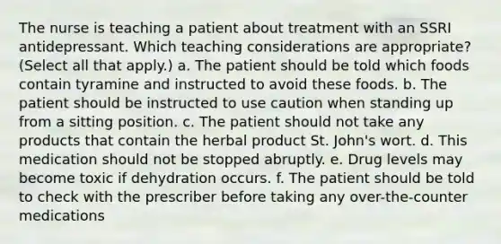 The nurse is teaching a patient about treatment with an SSRI antidepressant. Which teaching considerations are appropriate? (Select all that apply.) a. The patient should be told which foods contain tyramine and instructed to avoid these foods. b. The patient should be instructed to use caution when standing up from a sitting position. c. The patient should not take any products that contain the herbal product St. John's wort. d. This medication should not be stopped abruptly. e. Drug levels may become toxic if dehydration occurs. f. The patient should be told to check with the prescriber before taking any over-the-counter medications