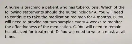 A nurse is teaching a patient who has tuberculosis. Which of the following statements should the nurse include? A. You will need to continue to take the medication regimen for 4 months. B. You will need to provide sputum samples every 4 weeks to monitor the effectiveness of the medication. C. You will need to remain hospitalized for treatment. D. You will need to wear a mask at all times.