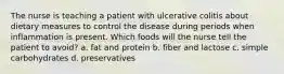 The nurse is teaching a patient with ulcerative colitis about dietary measures to control the disease during periods when inflammation is present. Which foods will the nurse tell the patient to avoid? a. fat and protein b. fiber and lactose c. simple carbohydrates d. preservatives