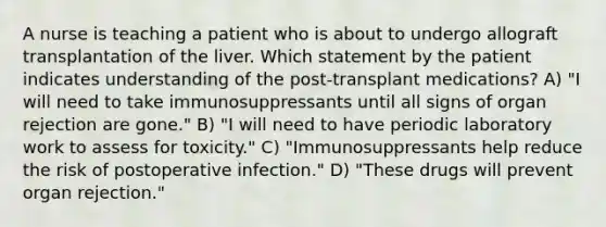 A nurse is teaching a patient who is about to undergo allograft transplantation of the liver. Which statement by the patient indicates understanding of the post-transplant medications? A) "I will need to take immunosuppressants until all signs of organ rejection are gone." B) "I will need to have periodic laboratory work to assess for toxicity." C) "Immunosuppressants help reduce the risk of postoperative infection." D) "These drugs will prevent organ rejection."