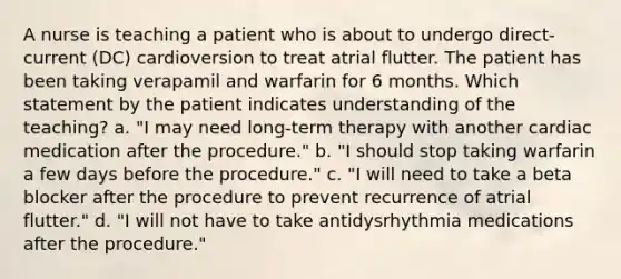 A nurse is teaching a patient who is about to undergo direct-current (DC) cardioversion to treat atrial flutter. The patient has been taking verapamil and warfarin for 6 months. Which statement by the patient indicates understanding of the teaching? a. "I may need long-term therapy with another cardiac medication after the procedure." b. "I should stop taking warfarin a few days before the procedure." c. "I will need to take a beta blocker after the procedure to prevent recurrence of atrial flutter." d. "I will not have to take antidysrhythmia medications after the procedure."