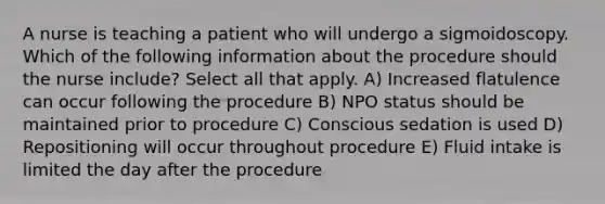 A nurse is teaching a patient who will undergo a sigmoidoscopy. Which of the following information about the procedure should the nurse include? Select all that apply. A) Increased flatulence can occur following the procedure B) NPO status should be maintained prior to procedure C) Conscious sedation is used D) Repositioning will occur throughout procedure E) Fluid intake is limited the day after the procedure