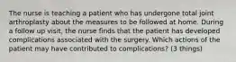 The nurse is teaching a patient who has undergone total joint arthroplasty about the measures to be followed at home. During a follow up visit, the nurse finds that the patient has developed complications associated with the surgery. Which actions of the patient may have contributed to complications? (3 things)