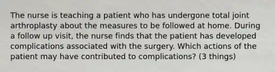 The nurse is teaching a patient who has undergone total joint arthroplasty about the measures to be followed at home. During a follow up visit, the nurse finds that the patient has developed complications associated with the surgery. Which actions of the patient may have contributed to complications? (3 things)