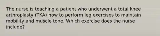 The nurse is teaching a patient who underwent a total knee arthroplasty (TKA) how to perform leg exercises to maintain mobility and muscle tone. Which exercise does the nurse include?