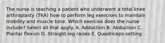 The nurse is teaching a patient who underwent a total knee arthroplasty (TKA) how to perform leg exercises to maintain mobility and muscle tone. Which exercise does the nurse include? Select all that apply. A. Adduction B. Abduction C. Plantar flexion D. Straight-leg raises E. Quadriceps-setting