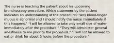 The nurse is teaching the patient about his upcoming bronchoscopy procedure. Which statement by the patient indicates an understanding of the procedure? "Any blood-tinged mucus is abnormal and I should notify the nurse immediately if this happens." "I will be allowed to take only small sips of water immediately after the procedure." "They will administer general anesthesia to me prior to the procedure." "I will not be allowed to eat or drink for about 6 hours before the procedure."