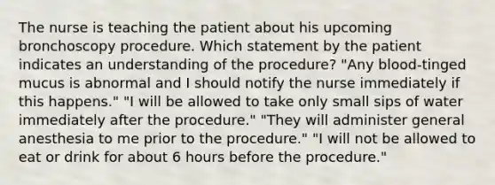 The nurse is teaching the patient about his upcoming bronchoscopy procedure. Which statement by the patient indicates an understanding of the procedure? "Any blood-tinged mucus is abnormal and I should notify the nurse immediately if this happens." "I will be allowed to take only small sips of water immediately after the procedure." "They will administer general anesthesia to me prior to the procedure." "I will not be allowed to eat or drink for about 6 hours before the procedure."