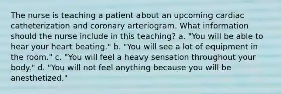 The nurse is teaching a patient about an upcoming cardiac catheterization and coronary arteriogram. What information should the nurse include in this teaching? a. "You will be able to hear your heart beating." b. "You will see a lot of equipment in the room." c. "You will feel a heavy sensation throughout your body." d. "You will not feel anything because you will be anesthetized."