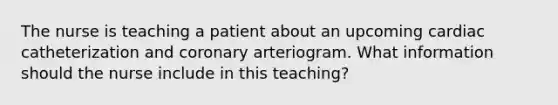 The nurse is teaching a patient about an upcoming cardiac catheterization and coronary arteriogram. What information should the nurse include in this teaching?