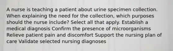 A nurse is teaching a patient about urine specimen collection. When explaining the need for the collection, which purposes should the nurse include? Select all that apply. Establish a medical diagnosis Confirm the presence of microorganisms Relieve patient pain and discomfort Support the nursing plan of care Validate selected nursing diagnoses