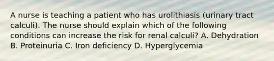 A nurse is teaching a patient who has urolithiasis (urinary tract calculi). The nurse should explain which of the following conditions can increase the risk for renal calculi? A. Dehydration B. Proteinuria C. Iron deficiency D. Hyperglycemia