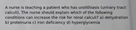 A nurse is teaching a patient who has urolithiasis (urinary tract calculi). The nurse should explain which of the following conditions can increase the risk for renal calculi? a) dehydration b) proteinuria c) iron deficiency d) hyperglycemia