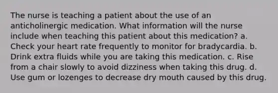 The nurse is teaching a patient about the use of an anticholinergic medication. What information will the nurse include when teaching this patient about this medication? a. Check your heart rate frequently to monitor for bradycardia. b. Drink extra fluids while you are taking this medication. c. Rise from a chair slowly to avoid dizziness when taking this drug. d. Use gum or lozenges to decrease dry mouth caused by this drug.