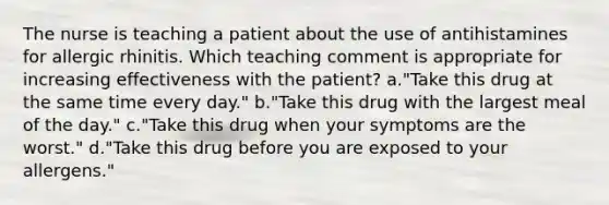 The nurse is teaching a patient about the use of antihistamines for allergic rhinitis. Which teaching comment is appropriate for increasing effectiveness with the patient? a."Take this drug at the same time every day." b."Take this drug with the largest meal of the day." c."Take this drug when your symptoms are the worst." d."Take this drug before you are exposed to your allergens."