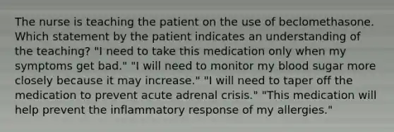 The nurse is teaching the patient on the use of beclomethasone. Which statement by the patient indicates an understanding of the teaching? "I need to take this medication only when my symptoms get bad." "I will need to monitor my blood sugar more closely because it may increase." "I will need to taper off the medication to prevent acute adrenal crisis." "This medication will help prevent the inflammatory response of my allergies."