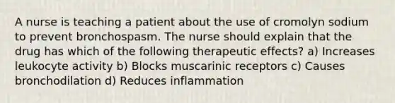 A nurse is teaching a patient about the use of cromolyn sodium to prevent bronchospasm. The nurse should explain that the drug has which of the following therapeutic effects? a) Increases leukocyte activity b) Blocks muscarinic receptors c) Causes bronchodilation d) Reduces inflammation