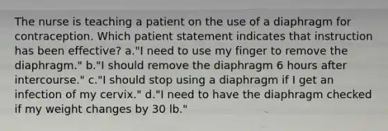 The nurse is teaching a patient on the use of a diaphragm for contraception. Which patient statement indicates that instruction has been effective? a."I need to use my finger to remove the diaphragm." b."I should remove the diaphragm 6 hours after intercourse." c."I should stop using a diaphragm if I get an infection of my cervix." d."I need to have the diaphragm checked if my weight changes by 30 lb."