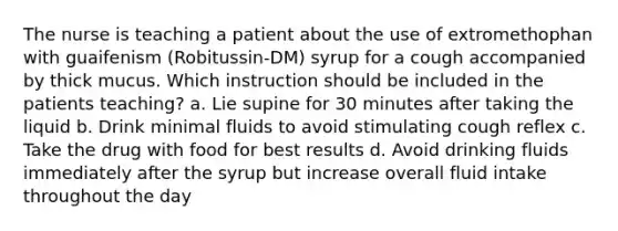 The nurse is teaching a patient about the use of extromethophan with guaifenism (Robitussin-DM) syrup for a cough accompanied by thick mucus. Which instruction should be included in the patients teaching? a. Lie supine for 30 minutes after taking the liquid b. Drink minimal fluids to avoid stimulating cough reflex c. Take the drug with food for best results d. Avoid drinking fluids immediately after the syrup but increase overall fluid intake throughout the day