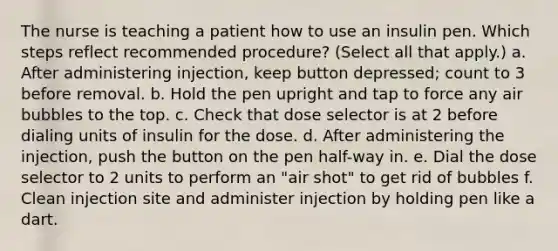 The nurse is teaching a patient how to use an insulin pen. Which steps reflect recommended procedure? (Select all that apply.) a. After administering injection, keep button depressed; count to 3 before removal. b. Hold the pen upright and tap to force any air bubbles to the top. c. Check that dose selector is at 2 before dialing units of insulin for the dose. d. After administering the injection, push the button on the pen half-way in. e. Dial the dose selector to 2 units to perform an "air shot" to get rid of bubbles f. Clean injection site and administer injection by holding pen like a dart.