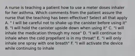 A nurse is teaching a patient how to use a meter doses inhaler for her asthma. Which comments from the patient assure the nurse that the teaching has been effective? Select all that apply A. " I will be careful not to shake up the canister before using it" B. "I will hold the canister upside down when using it" C. "I will inhale the medication through my nose" D. "I will continue to inhale when the cold propellant is in my throat" E. "I will only inhale one spray with one breath" F. "I will activate the device while continuing to inhale