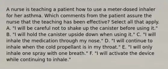 A nurse is teaching a patient how to use a meter-dosed inhaler for her asthma. Which comments from the patient assure the nurse that the teaching has been effective? Select all that apply. A. "I will be careful not to shake up the canister before using it." B. "I will hold the canister upside down when using it." C. "I will inhale the medication through my nose." D. "I will continue to inhale when the cold propellant is in my throat." E. "I will only inhale one spray with one breath." F. "I will activate the device while continuing to inhale."