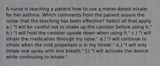 A nurse is teaching a patient how to use a meter-dosed inhaler for her asthma. Which comments from the patient assure the nurse that the teaching has been effective? Select all that apply. a.) "I will be careful not to shake up the canister before using it." b.) "I will hold the canister upside down when using it." c.) "I will inhale the medication through my nose." d.) "I will continue to inhale when the cold propellant is in my throat." e.) "I will only inhale one spray with one breath." f.) "I will activate the device while continuing to inhale."