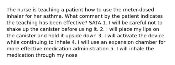 The nurse is teaching a patient how to use the meter-dosed inhaler for her asthma. What comment by the patient indicates the teaching has been effective? SATA 1. I will be careful not to shake up the canister before using it. 2. I will place my lips on the canister and hold it upside down 3. I will activate the device while continuing to inhale 4. I will use an expansion chamber for more effective medication administration 5. I will inhale the medication through my nose