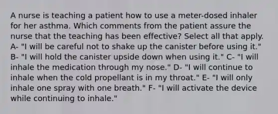 A nurse is teaching a patient how to use a meter-dosed inhaler for her asthma. Which comments from the patient assure the nurse that the teaching has been effective? Select all that apply. A- "I will be careful not to shake up the canister before using it." B- "I will hold the canister upside down when using it." C- "I will inhale the medication through my nose." D- "I will continue to inhale when the cold propellant is in my throat." E- "I will only inhale one spray with one breath." F- "I will activate the device while continuing to inhale."