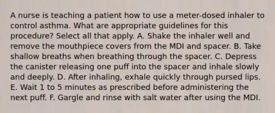 A nurse is teaching a patient how to use a meter-dosed inhaler to control asthma. What are appropriate guidelines for this procedure? Select all that apply. A. Shake the inhaler well and remove the mouthpiece covers from the MDI and spacer. B. Take shallow breaths when breathing through the spacer. C. Depress the canister releasing one puff into the spacer and inhale slowly and deeply. D. After inhaling, exhale quickly through pursed lips. E. Wait 1 to 5 minutes as prescribed before administering the next puff. F. Gargle and rinse with salt water after using the MDI.