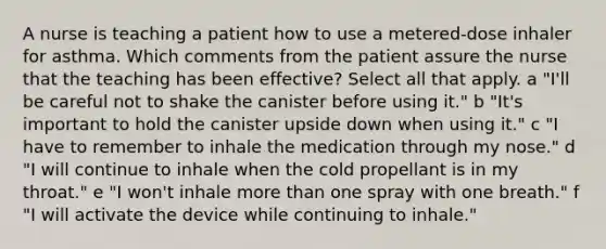 A nurse is teaching a patient how to use a metered-dose inhaler for asthma. Which comments from the patient assure the nurse that the teaching has been effective? Select all that apply. a "I'll be careful not to shake the canister before using it." b "It's important to hold the canister upside down when using it." c "I have to remember to inhale the medication through my nose." d "I will continue to inhale when the cold propellant is in my throat." e "I won't inhale more than one spray with one breath." f "I will activate the device while continuing to inhale."