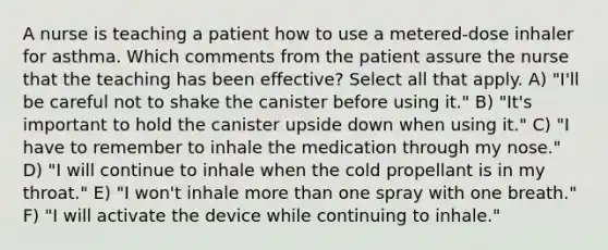 A nurse is teaching a patient how to use a metered-dose inhaler for asthma. Which comments from the patient assure the nurse that the teaching has been effective? Select all that apply. A) "I'll be careful not to shake the canister before using it." B) "It's important to hold the canister upside down when using it." C) "I have to remember to inhale the medication through my nose." D) "I will continue to inhale when the cold propellant is in my throat." E) "I won't inhale <a href='https://www.questionai.com/knowledge/keWHlEPx42-more-than' class='anchor-knowledge'>more than</a> one spray with one breath." F) "I will activate the device while continuing to inhale."