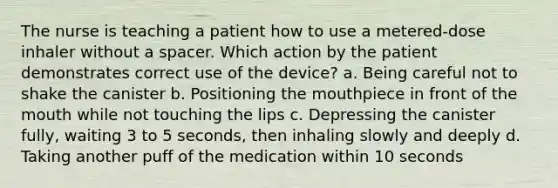 The nurse is teaching a patient how to use a metered-dose inhaler without a spacer. Which action by the patient demonstrates correct use of the device? a. Being careful not to shake the canister b. Positioning the mouthpiece in front of the mouth while not touching the lips c. Depressing the canister fully, waiting 3 to 5 seconds, then inhaling slowly and deeply d. Taking another puff of the medication within 10 seconds