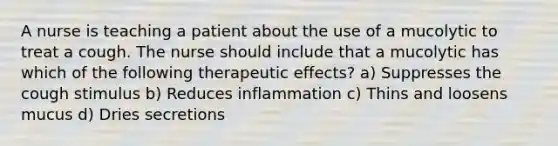 A nurse is teaching a patient about the use of a mucolytic to treat a cough. The nurse should include that a mucolytic has which of the following therapeutic effects? a) Suppresses the cough stimulus b) Reduces inflammation c) Thins and loosens mucus d) Dries secretions