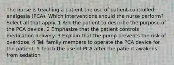 The nurse is teaching a patient the use of patient-controlled analgesia (PCA). Which interventions should the nurse perform? Select all that apply. 1 Ask the patient to describe the purpose of the PCA device. 2 Emphasize that the patient controls medication delivery. 3 Explain that the pump prevents the risk of overdose. 4 Tell family members to operate the PCA device for the patient. 5 Teach the use of PCA after the patient awakens from sedation