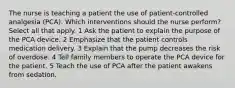 The nurse is teaching a patient the use of patient-controlled analgesia (PCA). Which interventions should the nurse perform? Select all that apply. 1 Ask the patient to explain the purpose of the PCA device. 2 Emphasize that the patient controls medication delivery. 3 Explain that the pump decreases the risk of overdose. 4 Tell family members to operate the PCA device for the patient. 5 Teach the use of PCA after the patient awakens from sedation.