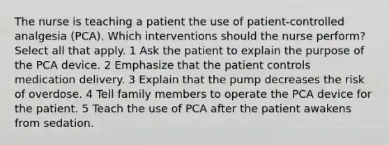 The nurse is teaching a patient the use of patient-controlled analgesia (PCA). Which interventions should the nurse perform? Select all that apply. 1 Ask the patient to explain the purpose of the PCA device. 2 Emphasize that the patient controls medication delivery. 3 Explain that the pump decreases the risk of overdose. 4 Tell family members to operate the PCA device for the patient. 5 Teach the use of PCA after the patient awakens from sedation.