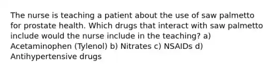 The nurse is teaching a patient about the use of saw palmetto for prostate health. Which drugs that interact with saw palmetto include would the nurse include in the teaching? a) Acetaminophen (Tylenol) b) Nitrates c) NSAIDs d) Antihypertensive drugs