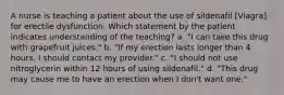 A nurse is teaching a patient about the use of sildenafil [Viagra] for erectile dysfunction. Which statement by the patient indicates understanding of the teaching? a. "I can take this drug with grapefruit juices." b. "If my erection lasts longer than 4 hours, I should contact my provider." c. "I should not use nitroglycerin within 12 hours of using sildenafil." d. "This drug may cause me to have an erection when I don't want one."