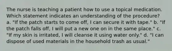 The nurse is teaching a patient how to use a topical medication. Which statement indicates an understanding of the procedure? a. "If the patch starts to come off, I can secure it with tape." b. "If the patch falls off, I will put a new one on in the same place." c. "If my skin is irritated, I will cleanse it using water only." d. "I can dispose of used materials in the household trash as usual."