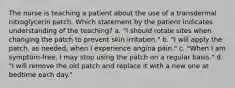 The nurse is teaching a patient about the use of a transdermal nitroglycerin patch. Which statement by the patient indicates understanding of the teaching? a. "I should rotate sites when changing the patch to prevent skin irritation." b. "I will apply the patch, as needed, when I experience angina pain." c. "When I am symptom-free, I may stop using the patch on a regular basis." d. "I will remove the old patch and replace it with a new one at bedtime each day."