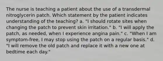 The nurse is teaching a patient about the use of a transdermal nitroglycerin patch. Which statement by the patient indicates understanding of the teaching? a. "I should rotate sites when changing the patch to prevent skin irritation." b. "I will apply the patch, as needed, when I experience angina pain." c. "When I am symptom-free, I may stop using the patch on a regular basis." d. "I will remove the old patch and replace it with a new one at bedtime each day."