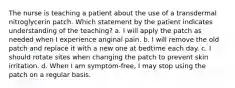 The nurse is teaching a patient about the use of a transdermal nitroglycerin patch. Which statement by the patient indicates understanding of the teaching? a. I will apply the patch as needed when I experience anginal pain. b. I will remove the old patch and replace it with a new one at bedtime each day. c. I should rotate sites when changing the patch to prevent skin irritation. d. When I am symptom-free, I may stop using the patch on a regular basis.