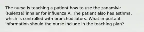 The nurse is teaching a patient how to use the zanamivir (Relenza) inhaler for influenza A. The patient also has asthma, which is controlled with bronchodilators. What important information should the nurse include in the teaching plan?