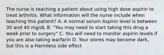 The nurse is teaching a patient about using high dose aspirin to treat arthritis. What information will the nurse include when teaching this patient? A. A normal serum Aspirin level is between 30 and 40 mg/dL B. "You may need to start taking this drug a week prior to surgery" C. You will need to monitor aspirin levels if you are also taking warfarin D. Your stores may become dark, but this is a Harmless side effect